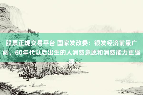 股票正规交易平台 国家发改委：银发经济前景广阔，60年代以后出生的人消费意愿和消费能力更强