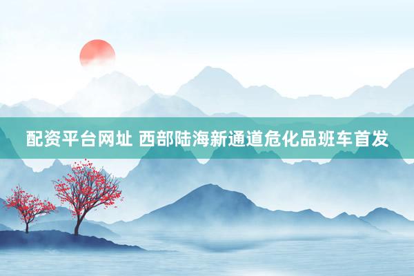 配资平台网址 西部陆海新通道危化品班车首发