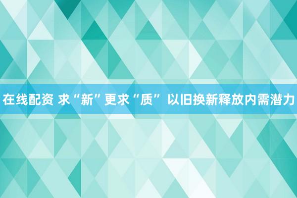 在线配资 求“新”更求“质” 以旧换新释放内需潜力