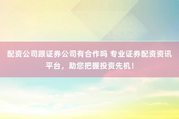 配资公司跟证券公司有合作吗 专业证券配资资讯平台，助您把握投资先机！