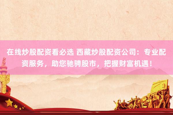 在线炒股配资看必选 西藏炒股配资公司：专业配资服务，助您驰骋股市，把握财富机遇！