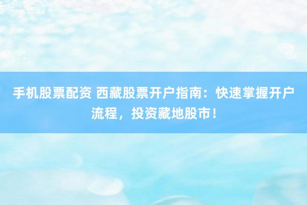 手机股票配资 西藏股票开户指南：快速掌握开户流程，投资藏地股市！