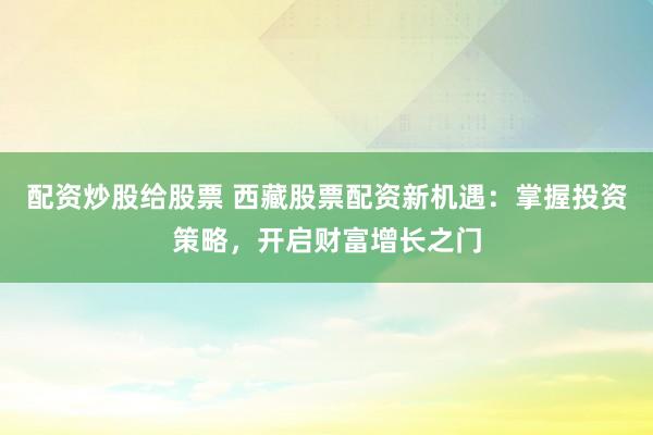 配资炒股给股票 西藏股票配资新机遇：掌握投资策略，开启财富增长之门