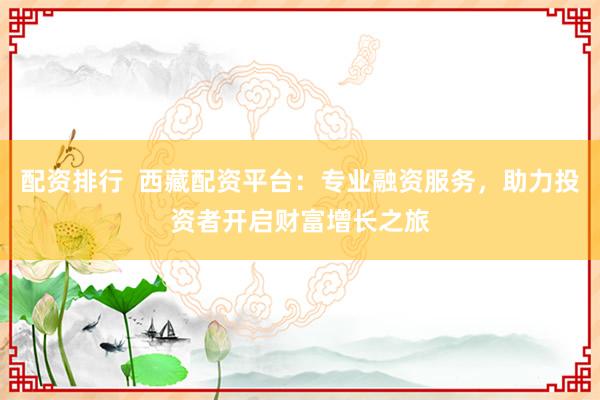 配资排行  西藏配资平台：专业融资服务，助力投资者开启财富增长之旅