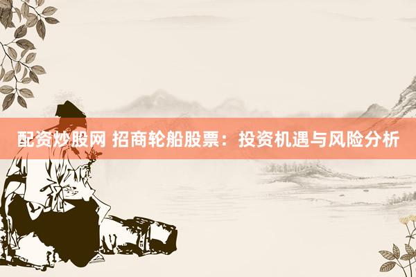配资炒股网 招商轮船股票：投资机遇与风险分析