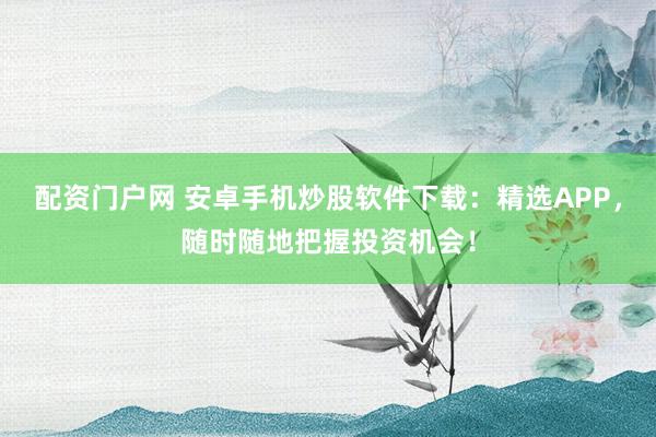 配资门户网 安卓手机炒股软件下载：精选APP，随时随地把握投资机会！
