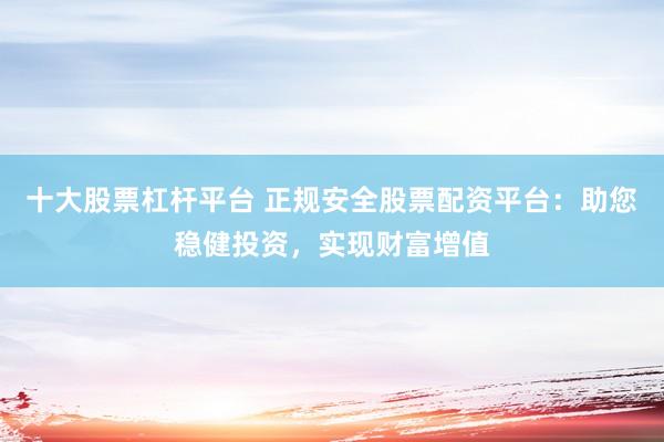 十大股票杠杆平台 正规安全股票配资平台：助您稳健投资，实现财富增值