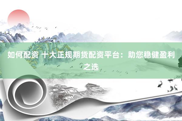 如何配资 十大正规期货配资平台：助您稳健盈利之选