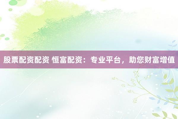 股票配资配资 恒富配资：专业平台，助您财富增值