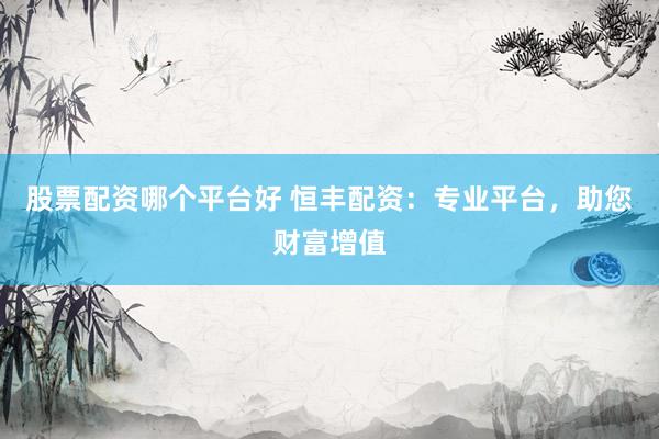 股票配资哪个平台好 恒丰配资：专业平台，助您财富增值