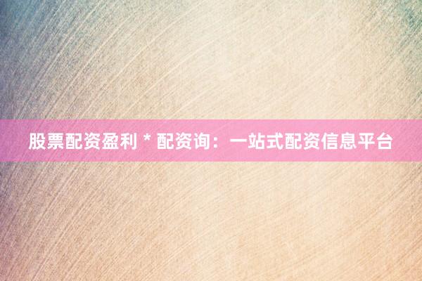 股票配资盈利 * 配资询：一站式配资信息平台