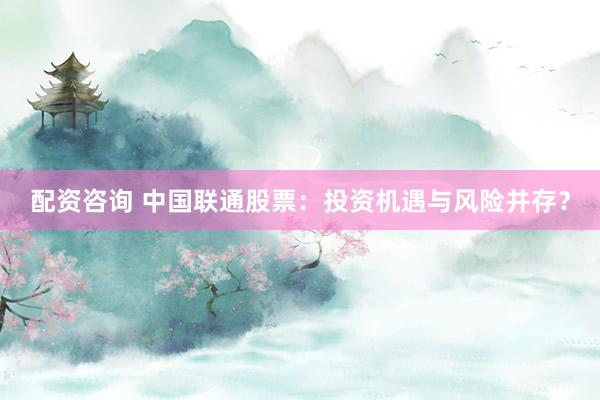 配资咨询 中国联通股票：投资机遇与风险并存？