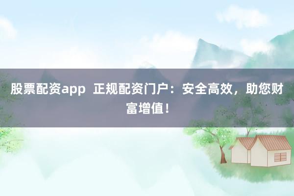 股票配资app  正规配资门户：安全高效，助您财富增值！