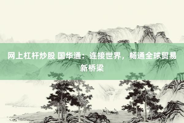 网上杠杆炒股 国华通：连接世界，畅通全球贸易新桥梁