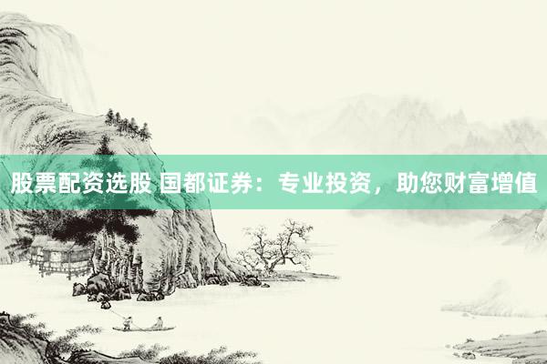 股票配资选股 国都证券：专业投资，助您财富增值