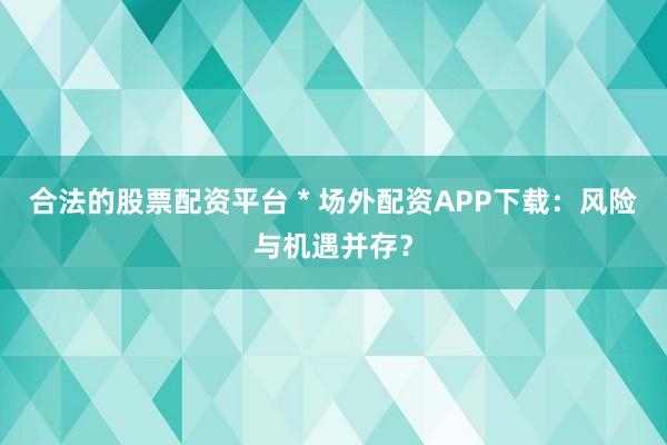 合法的股票配资平台 * 场外配资APP下载：风险与机遇并存？