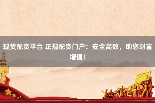现货配资平台 正规配资门户：安全高效，助您财富增值！