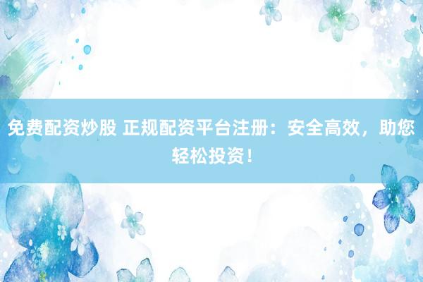 免费配资炒股 正规配资平台注册：安全高效，助您轻松投资！