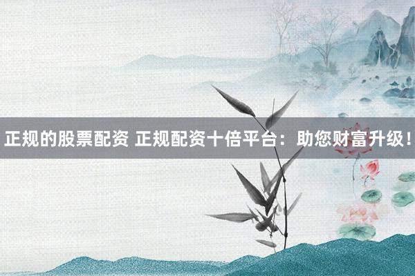 正规的股票配资 正规配资十倍平台：助您财富升级！