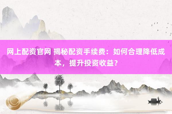 网上配资官网 揭秘配资手续费：如何合理降低成本，提升投资收益？