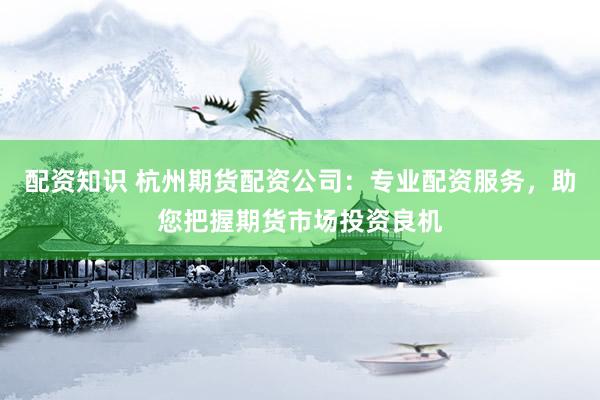 配资知识 杭州期货配资公司：专业配资服务，助您把握期货市场投资良机