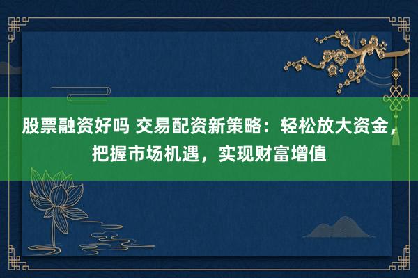 股票融资好吗 交易配资新策略：轻松放大资金，把握市场机遇，实现财富增值