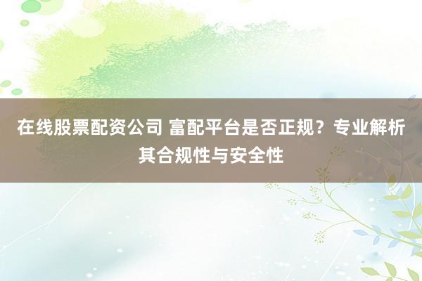 在线股票配资公司 富配平台是否正规？专业解析其合规性与安全性