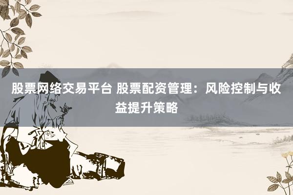 股票网络交易平台 股票配资管理：风险控制与收益提升策略