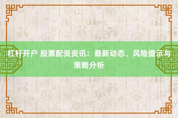 杠杆开户 股票配资资讯：最新动态、风险提示与策略分析