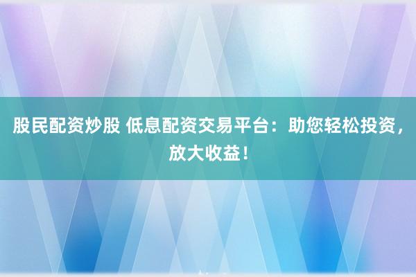 股民配资炒股 低息配资交易平台：助您轻松投资，放大收益！