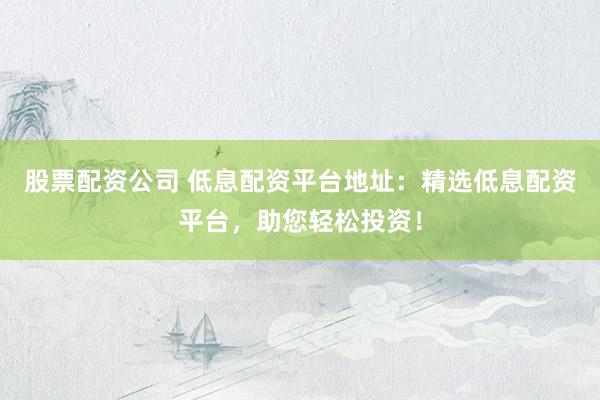 股票配资公司 低息配资平台地址：精选低息配资平台，助您轻松投资！