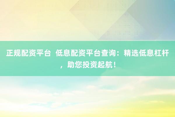 正规配资平台  低息配资平台查询：精选低息杠杆，助您投资起航！