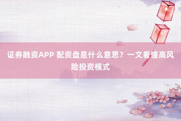 证券融资APP 配资盘是什么意思？一文看懂高风险投资模式