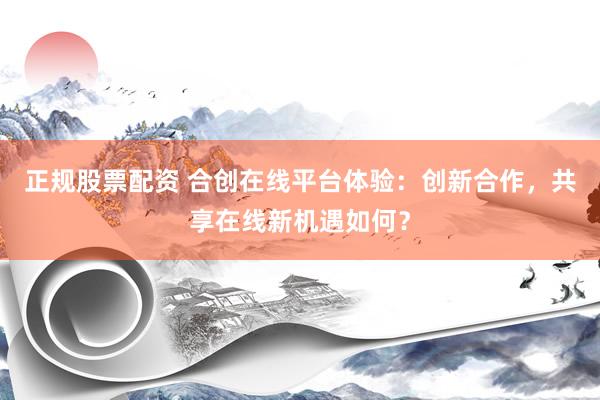 正规股票配资 合创在线平台体验：创新合作，共享在线新机遇如何？