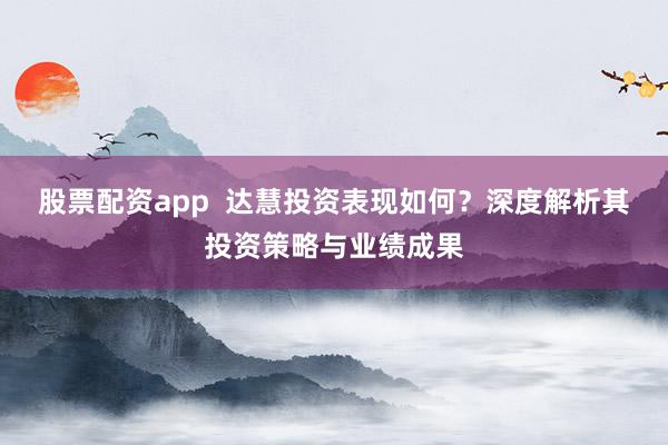 股票配资app  达慧投资表现如何？深度解析其投资策略与业绩成果