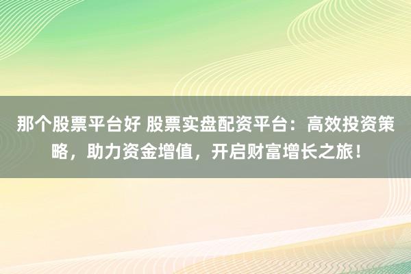 那个股票平台好 股票实盘配资平台：高效投资策略，助力资金增值，开启财富增长之旅！