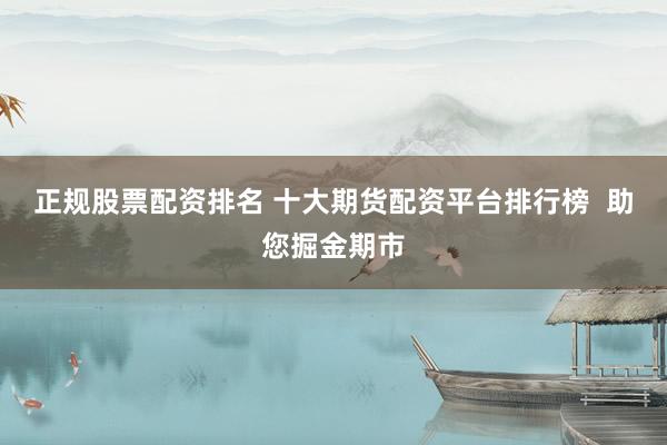 正规股票配资排名 十大期货配资平台排行榜  助您掘金期市