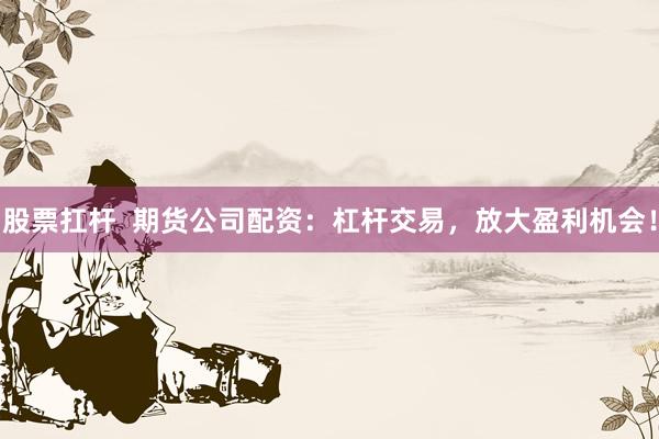 股票扛杆  期货公司配资：杠杆交易，放大盈利机会！