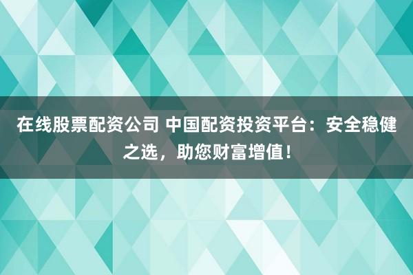在线股票配资公司 中国配资投资平台：安全稳健之选，助您财富增值！