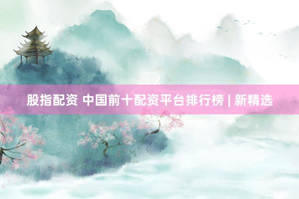 股指配资 中国前十配资平台排行榜 | 新精选