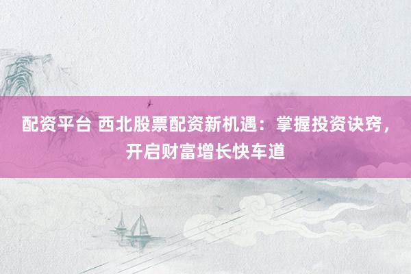 配资平台 西北股票配资新机遇：掌握投资诀窍，开启财富增长快车道