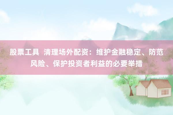 股票工具  清理场外配资：维护金融稳定、防范风险、保护投资者利益的必要举措