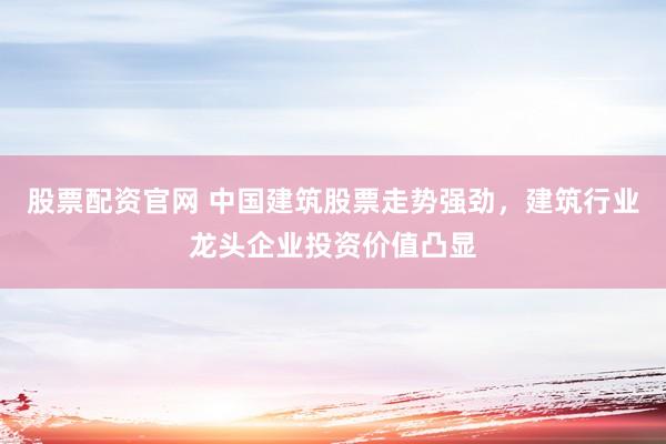 股票配资官网 中国建筑股票走势强劲，建筑行业龙头企业投资价值凸显