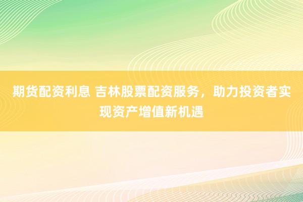 期货配资利息 吉林股票配资服务，助力投资者实现资产增值新机遇