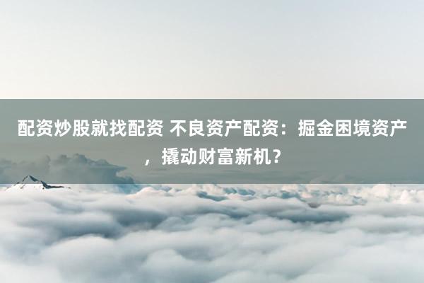 配资炒股就找配资 不良资产配资：掘金困境资产，撬动财富新机？