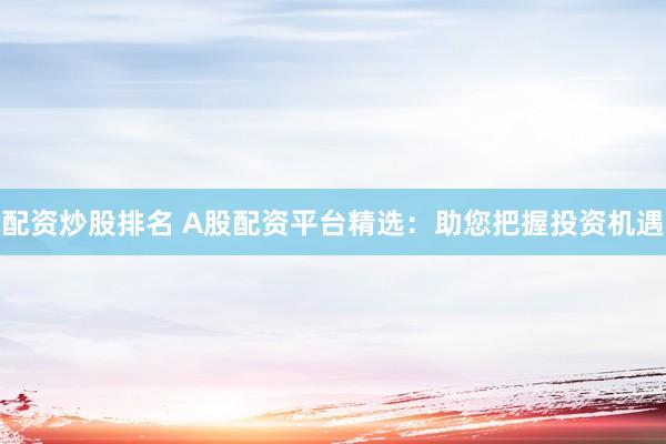 配资炒股排名 A股配资平台精选：助您把握投资机遇