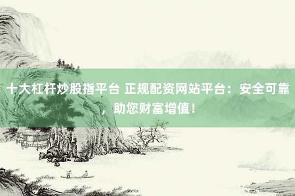 十大杠杆炒股指平台 正规配资网站平台：安全可靠，助您财富增值！