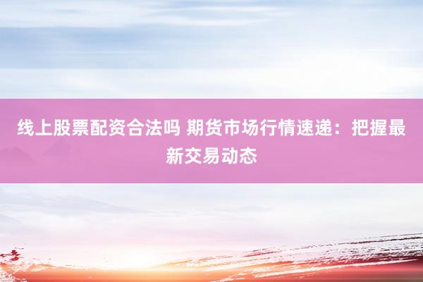 线上股票配资合法吗 期货市场行情速递：把握最新交易动态