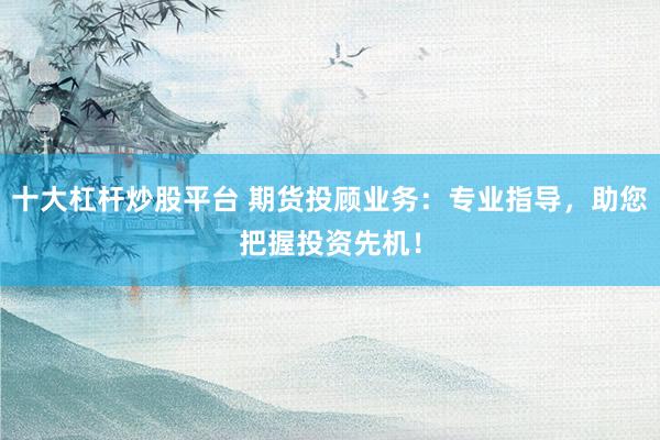 十大杠杆炒股平台 期货投顾业务：专业指导，助您把握投资先机！