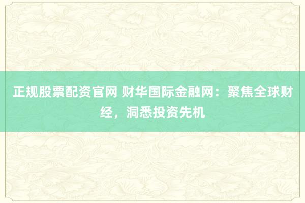 正规股票配资官网 财华国际金融网：聚焦全球财经，洞悉投资先机
